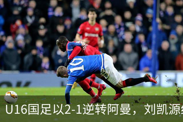 U16国足以2-1逆转阿曼，刘凯源红牌引发争议